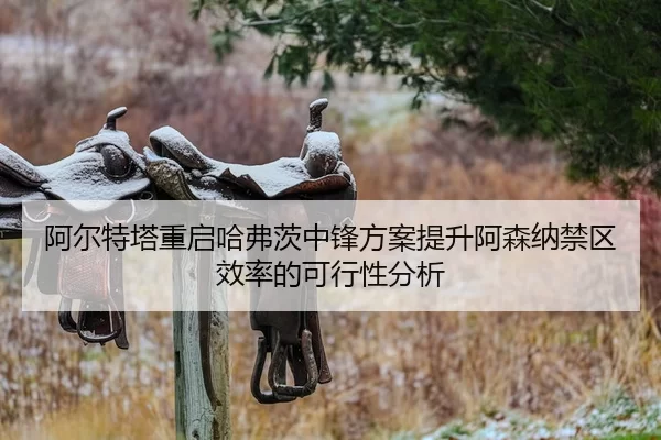 阿尔特塔重启哈弗茨中锋方案提升阿森纳禁区效率的可行性分析