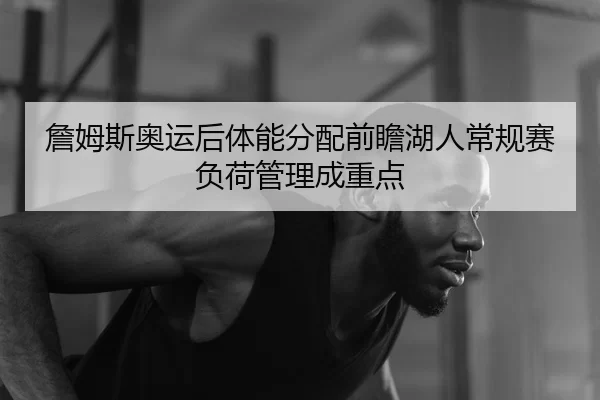 詹姆斯奥运后体能分配前瞻湖人常规赛负荷管理成重点