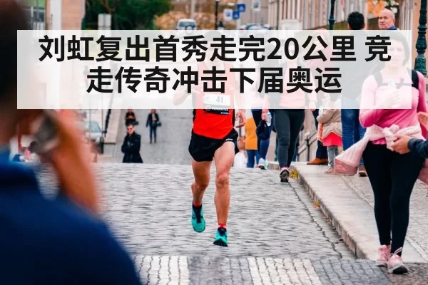 刘虹复出首秀走完20公里 竞走传奇冲击下届奥运